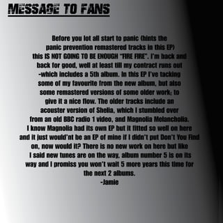 Message to fans:-
Before you lot all start to panic (hints the
panic prevention remastered tracks in this EP)
this IS NOT GOING TO BE ENOUGH “FIRE FIRE”. I’m back and
back for good, well at least till my contract runs out
-which includes a 5th album. In this EP I’ve tacking
some of my favourite from the new album, but also
some remastered versions of some older work; to
give it a nice flow. The older tracks include an
acouster version of Shelia, which I stumbled over
from an old BBC radio 1 video, and Magnolia Melancholia.
I know Magnolia had its own EP but it fitted so well on here
and it just would’nt be an EP of mine if I didn’t put Don’t You Find
on, now would it? There is no new work on here but like
I said new tunes are on the way, album number 5 is on its
way and I promiss you won’t wait 5 more years this time for
the next 2 albums.
-Jamie
 