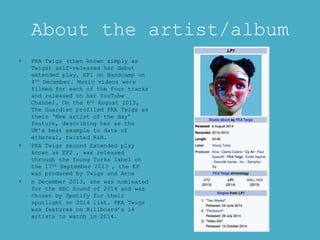 About the artist/album
• FKA Twigs (then known simply as
Twigs) self-released her debut
extended play, EP1 on Bandcamp on
4th December. Music videos were
filmed for each of the four tracks
and released on her YouTube
Channel. On the 6th August 2013,
The Guardian profiled FKA Twigs as
their ‘New artist of the day’
feature, describing her as the
UK’s best example to date of
ethereal, twisted R&B.
• FKA Twigs second Extended play
known as EP2 , was released
through the Young Turks label on
the 17th September 2013 , the EP
was produced by Twigs and Arca
• n December 2013, she was nominated
for the BBC Sound of 2014 and was
chosen by Spotify for their
spotlight on 2014 list. FKA Twigs
was features on Billboard’s 14
artists to watch in 2014.
 