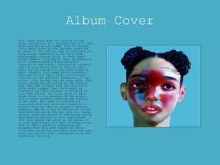 Album Cover
This album cover does not conform to the
genre conventions of a digipack due to it not
featuring the artists name. This is unusual
for a debut album as the audience might not
be aware of the artists name as they have not
established themselves by having a wider
discography released prior to their debut
album. However this may be seen as effective
as it creates mystery surrounding the
identity of the artist, leaving the audience
feeling inclined to want to find out more
about who this artist is and their style of
music. Despite this image being incredibly
detailed it also has a futuristic/surreal
look due to the doll-like appearance of the
artist. This further implies ideas about this
artist being new and unique as the visuals
that they use in their work are futuristic
which might suggest that their music is
something that the audience is unlikely to
have seen before. The focal point of this
album cover is the portrait of the artist
with a large red mark covering the features
of her face. This uses the colours of;
red,purple,blue and green and resembles a
bruise. This may then be linked to Barthes’
semantic code as it may be reflective of the
hard work the artist has put into this album
(blood, sweat and tears) or the bruise may be
representing the pain of past experiences
that have shaped the songs on the album. It
is also significant this mark is shown on her
face as she is directly addressing the
audience with this past trauma and being
vulnerable by having this mark cover her eyes
which are conventially considered to be the
windows to the soul.
 