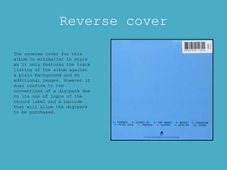Reverse cover
The reverse cover for this
album is minimalist in style
as it only features the track
listing of the album against
a plain background and no
additional images. However it
does conform to the
conventions of a digipack due
to its use of logos of the
record label and a barcode
that will allow the digipack
to be purchased.
 