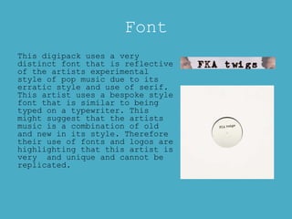 Font
This digipack uses a very
distinct font that is reflective
of the artists experimental
style of pop music due to its
erratic style and use of serif.
This artist uses a bespoke style
font that is similar to being
typed on a typewriter. This
might suggest that the artists
music is a combination of old
and new in its style. Therefore
their use of fonts and logos are
highlighting that this artist is
very and unique and cannot be
replicated.
 