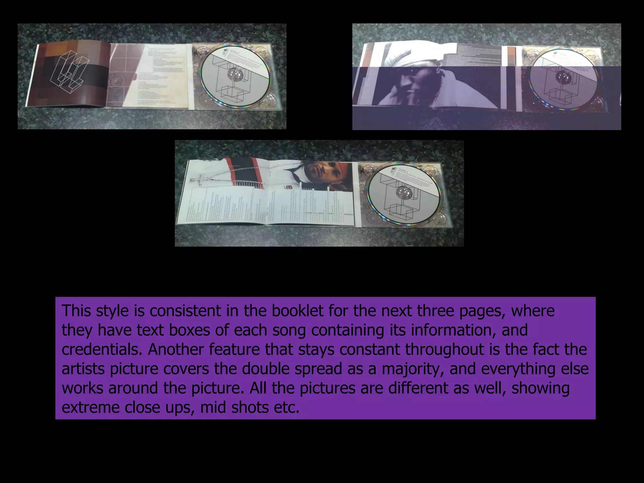 This style is consistent in the booklet for the next three pages, where they have text boxes of each song containing its information, and credentials. Another feature that stays constant throughout is the fact the artists picture covers the double spread as a majority, and everything else works around the picture. All the pictures are different as well, showing extreme close ups, mid shots etc.  
