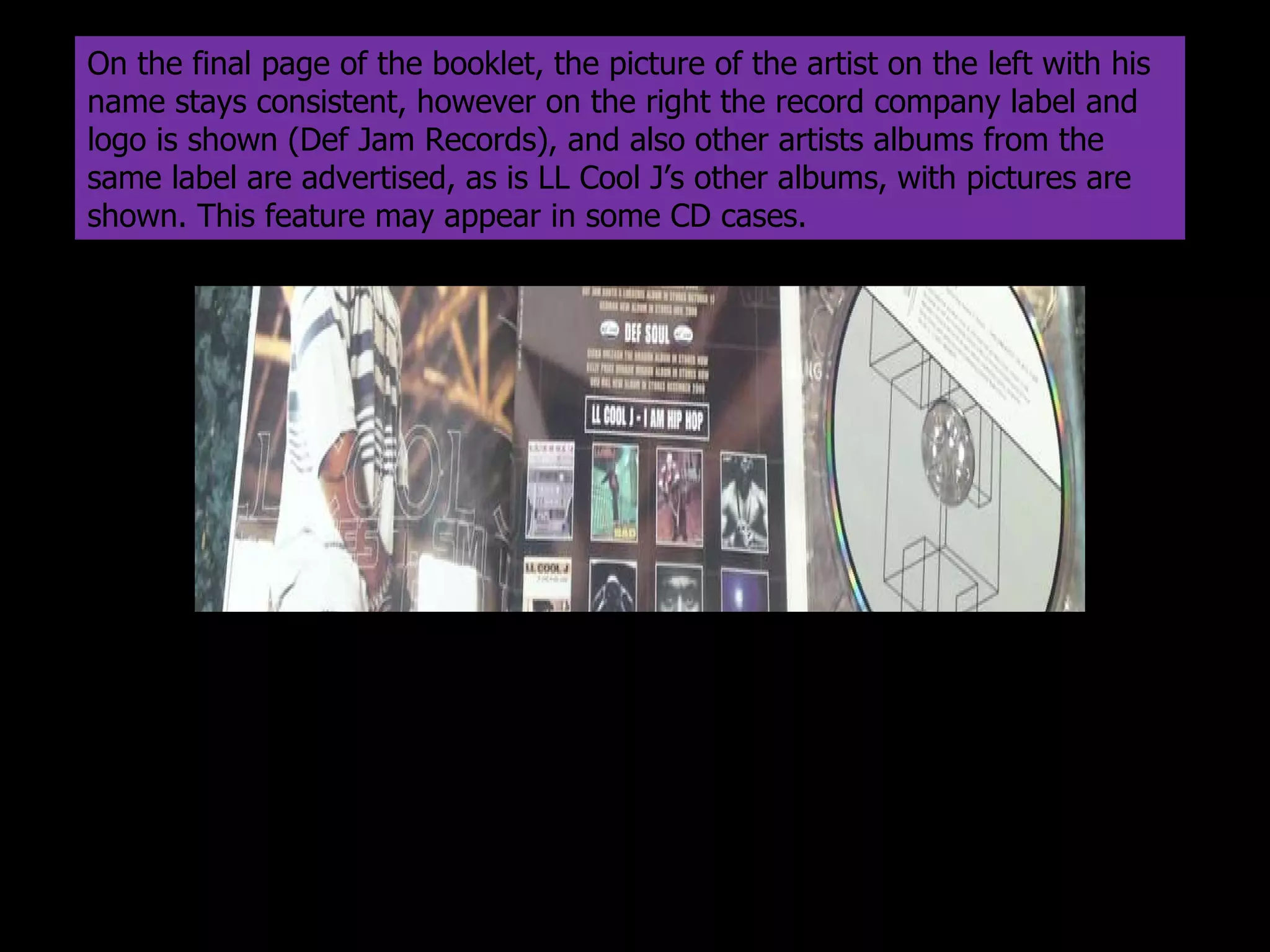 On the final page of the booklet, the picture of the artist on the left with his name stays consistent, however on the right the record company label and logo is shown (Def Jam Records), and also other artists albums from the same label are advertised, as is LL Cool J’s other albums, with pictures are shown. This feature may appear in some CD cases. 