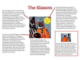 The main feature on the cover of the cd
album for The Klaxons, Is a central image
of a cat wearing a U.S navy jump suit. This
is effective as it represents the
individuality of the indie genre. Indie is
short for independence and this is clearly
represented through the idea of a cat
wearing a jumpsuit. The image is
represented centrally on the album to
show that the figure is the most important
figure on the cover and is used to attract
the audiences attention.
The mis en scene of the figure on the
album is also effective as the figure is
dressed in a orange jump suit which is a
bright colour and would attract the eye of
an audience. The cat figure is also
represented holding a nasa like helmet
and could represent the band out of this
world. This can also play on the theme of
the individuality in indie music as the flag
and helmet could represent that the cats
have taken over the world or that we are
all equal to the animals.
The title of the band is placed In a
bright yellow stamp type bubble. The
fact that the bubble is yellow is used to
attract the audience attention onto the
bright colour and also may show that
the information in the box is
important. The yellow bubble contains
the name of the artist and name of the
album. This is not used as much to
effect as the title of the album and
band is written in a unclear and
childlike font. The font can also be
used to represent individuality as the
writing is child like and unclear font.
The fact that the band are not
represented in the album cover can
be used to effect as it can represent
that the band are now a well
recognized band and the target
audience should now know enough
about the artist. The album followed
a nationwide mercury prize won by
the band which also shows that the
band are known world wide.
The back of the album cover follows on from
the front cover as it represents a camera shot
from the opposite side of the front image
taken. The tracks to the album are written in a
white font over the plain blue wall which is
also used to make the text stand out amongst
the background. The font to the text is also
follows the code of the text of the cover as the
font is very similar and individualistic
 
