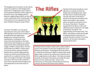 The background to the album can be used to
attract the audience as the background is
produced in a bright green colour which is
used to grab the attention of the audience to
the album cover. The background also
features a digital 8 figure which can also be
used to relate back to the ‘Great Escape’ title
of the album as it can represent the time
base relating to the great escape theme.
The title of the band and album is also
effective as it stands out from the
bright coloured background to make
the text easy to read and attracting.
The title and name of the band is
written at the top and centrally on the
album cover which is also used to
attract an audience and stand out on
the cover of the album. The great
escape title of the band, is also used
effectively and it is based on a hit single
contained on the album. The
representation of the band name “The
Rifles”, also follows a trend set through
all advertisements of the band. For
example the text is written in the same
format on all cd covers and posters
advertising the band.
The band “The Rifles” are not clearly
represented on the cover of their album
although figures of the band members are
presented over the bright green
background. The figures are also
represented in carrying the music
instruments that they play in the band
which shows that the figures are used to
represent the band although the bands
images is filled In a black colour. The fact
that the band are filled in a black colour
can also be used to represent that the
band are also a world recognized band
and do not need to be presented to the
audience for an audience to know that is
them. The image of the bad is also based
centrally on the cover of the cd which is
also used to represent that the figures are
most important on the front of the cd
album.
The back of the cd album is plain and is used to make it
easy for the audience to read and recognise the tracks
featured on the album. The background of the album is
in a black fill and the text is filled in a white colour which
again makes it easy for the audience to read and notice
which songs feature on the album. The tracks are based
centrally on the back of the album and makes the back
of the cd more simple and plain. There is also
information on the product and distribution of the cd
and also represents the bands online website.
 