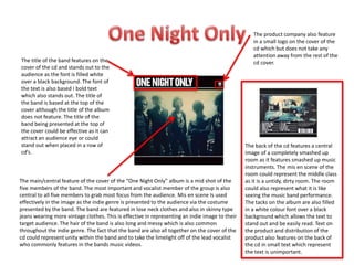 The main/central feature of the cover of the “One Night Only” album is a mid shot of the
five members of the band. The most important and vocalist member of the group is also
central to all five members to grab most focus from the audience. Mis en scene Is used
effectively in the image as the indie genre is presented to the audience via the costume
presented by the band. The band are featured in lose neck clothes and also in skinny type
jeans wearing more vintage clothes. This is effective in representing an indie image to their
target audience. The hair of the band is also long and messy which is also common
throughout the indie genre. The fact that the band are also all together on the cover of the
cd could represent unity within the band and to take the limelight off of the lead vocalist
who commonly features in the bands music videos.
The title of the band features on the
cover of the cd and stands out to the
audience as the font is filled white
over a black background. The font of
the text is also based I bold text
which also stands out. The title of
the band is based at the top of the
cover although the title of the album
does not feature. The title of the
band being presented at the top of
the cover could be effective as it can
attract an audience eye or could
stand out when placed in a row of
cd’s.
The product company also feature
in a small logo on the cover of the
cd which but does not take any
attention away from the rest of the
cd cover.
The back of the cd features a central
image of a completely smashed up
room as it features smashed up music
instruments. The mis en scene of the
room could represent the middle class
as it is a untidy, dirty room. The room
could also represent what it is like
seeing the music band performance.
The tacks on the album are also filled
in a white colour font over a black
background which allows the text to
stand out and be easily read. Text on
the product and distribution of the
product also features on the back of
the cd in small text which represent
the text is unimportant.
 