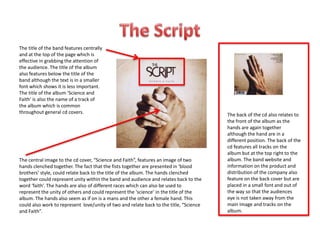The central image to the cd cover, “Science and Faith”, features an image of two
hands clenched together. The fact that the fists together are presented in ‘blood
brothers’ style, could relate back to the title of the album. The hands clenched
together could represent unity within the band and audience and relates back to the
word ‘faith’. The hands are also of different races which can also be used to
represent the unity of others and could represent the ‘science’ in the title of the
album. The hands also seem as if on is a mans and the other a female hand. This
could also work to represent love/unity of two and relate back to the title, “Science
and Faith”.
The title of the band features centrally
and at the top of the page which is
effective in grabbing the attention of
the audience. The title of the album
also features below the title of the
band although the text is in a smaller
font which shows it is less important.
The title of the album ‘Science and
Faith’ is also the name of a track of
the album which is common
throughout general cd covers. The back of the cd also relates to
the front of the album as the
hands are again together
although the hand are in a
different position. The back of the
cd features all tracks on the
album but at the top right to the
album. The band website and
information on the product and
distribution of the company also
feature on the back cover but are
placed in a small font and out of
the way so that the audiences
eye is not taken away from the
main image and tracks on the
album.
 