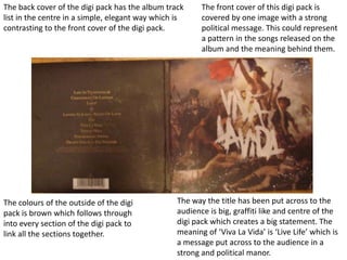 The front cover of this digi pack is covered by one image with a strong political message. This could represent a pattern in the songs released on the album and the meaning behind them.   The back cover of the digi pack has the album track list in the centre in a simple, elegant way which is contrasting to the front cover of the digi pack.  The way the title has been put across to the audience is big, graffiti like and centre of the digi pack which creates a big statement. The meaning of ‘Viva La Vida’ is ‘Live Life’ which is a message put across to the audience in a strong and political manor.  The colours of the outside of the digi pack is brown which follows through into every section of the digi pack to link all the sections together.  