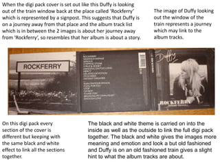 When the digi pack cover is set out like this Duffy is looking out of the train window back at the place called ‘Rockferry’ which is represented by a signpost. This suggests that Duffy is on a journey away from that place and the album track list which is in between the 2 images is about her journey away from ‘Rockferry’, so resembles that her album is about a story. The image of Duffy looking out the window of the train represents a journey which may link to the album tracks.On this digi pack every section of the cover is different but keeping with the same black and white effect to link all the sections together. The black and white theme is carried on into the inside as well as the outside to link the full digi pack together. The black and white gives the images more meaning and emotion and look a but old fashioned and Duffy is on an old fashioned train gives a slight hint to what the album tracks are about. 