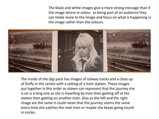 The black and white images give a more strong message than if the image where in colour  as being part of an audience they can relate more to the image and focus on what is happening in the image rather than the colours. The inside of the digi pack has images of railway tracks and a close up of Duffy in the centre with a setting of a train station. These images put together in this order as shown can represent that the journey she is on is a long one as she is travelling by train then getting off at the station then getting on another train. Also as the left and the right image are the same it could mean that the journey seems the same every time she catches the next train or maybe she keeps going round in circles. 