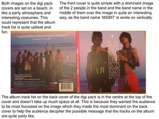 The front cover is quite simple with a dominant image of the 2 people in the band and the band name in the middle of them over the image in quite an interesting way, as the band name ‘MGMT’ is wrote on vertically. Both images on the digi pack covers are set on a beach, in like a party atmosphere and interesting costumes. This could represent that the album track list is quite upbeat and fun. The album track list on the back cover of the digi pack is in the centre at the top of the cover and doesn’t take up much space at all. This is because they wanted the audience to be most focussed on the image which they made the most dominant on the back cover to help the audience decipher the possible message that the tracks on the album are quite party like. 