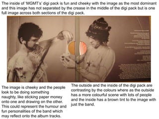 The inside of ‘MGMT’s’ digi pack is fun and cheeky with the image as the most dominant and this image has not separated by the crease in the middle of the digi pack but is one full image across both sections of the digi pack.  The outside and the inside of the digi pack are contrasting by the colours where as the outside has a more colourful scene with lots of people and the inside has a brown tint to the image with just the band. The image is cheeky and the people look to be doing something naughty, like sticking paper money onto one and drawing on the other. This could represent the humour and fun personalities of the band which may reflect onto the album tracks. 