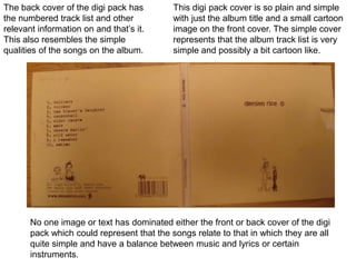 This digi pack cover is so plain and simple with just the album title and a small cartoon image on the front cover. The simple cover represents that the album track list is very simple and possibly a bit cartoon like. The back cover of the digi pack has the numbered track list and other relevant information on and that’s it. This also resembles the simple qualities of the songs on the album. No one image or text has dominated either the front or back cover of the digi pack which could represent that the songs relate to that in which they are all quite simple and have a balance between music and lyrics or certain instruments. 