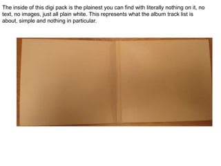 The inside of this digi pack is the plainest you can find with literally nothing on it, no text, no images, just all plain white. This represents what the album track list is about, simple and nothing in particular. 