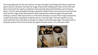 The scripts digi pack has the same theme running it through it with beige soft colours to give the
album almost a calmness. We have the image of two hands holding each other on the front and
then on the back this may be a reference to the painting where God Stretches out his hand to
Adam. The CD is dark with gold markings making the symbol all the more prominent and the front
cover has the image of the whole band in black making them stand out against the pale field
creating a contrast. With layout Danni is at the front and takes up most of the image compared to
is other band mates showing the audience that he is the lad singer. The track selection is very
small and to the side at the back as though it is inferior to the stunning image. The bands name is
relatively small on the front but stands out against the pale colours so is still quite visible.
 