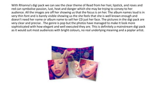 With Rhianna's digi pack we can see the clear theme of Read from her hair, lipstick, and roses and
red can symbolise passion, lust, heat and danger which she may be trying to convey to her
audience. All the images are off her showing us that the focus is on her. The album names loud is in
very thin font and is barely visible showing us the she feels that she is well known enough and
doesn’t need her name or album name to sell her CD just her face. The pictures in the digi pack are
very clear and precise . The genre is pop but the photos have managed to make It look more
sophisticated with how elegant and well executed they are. This is definitely a mainstream digi pack
as it would suit most audiences with bright colours, no real underlying meaning and a poplar artist.
 