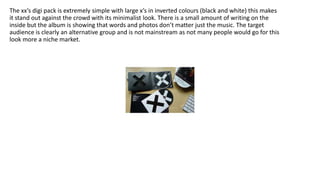 The xx’s digi pack is extremely simple with large x’s in inverted colours (black and white) this makes
it stand out against the crowd with its minimalist look. There is a small amount of writing on the
inside but the album is showing that words and photos don’t matter just the music. The target
audience is clearly an alternative group and is not mainstream as not many people would go for this
look more a niche market.
 