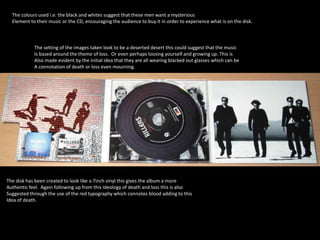 The colours used i.e. the black and whites suggest that these men want a mysterious 
Element to their music or the CD, encouraging the audience to buy it in order to experience what is on the disk. 
The setting of the images taken look to be a deserted desert this could suggest that the music 
Is based around the theme of loss. Or even perhaps loosing yourself and growing up. This is 
Also made evident by the initial idea that they are all wearing blacked out glasses which can be 
A connotation of death or loss even mourning. 
The disk has been created to look like a 7inch vinyl this gives the album a more 
Authentic feel. Again following up from this ideology of death and loss this is also 
Suggested through the use of the red typography which connotes blood adding to this 
Idea of death. 
 