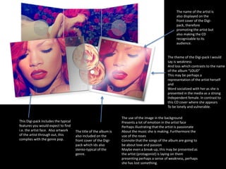 This Digi-pack includes the typical 
features you would expect to find 
i.e. the artist face. Also artwork 
of the artist through out, this 
complies with the genre pop. 
The title of the album is 
also included on the 
front cover of the Digi-pack 
which ids also 
stereo-typical of the 
genre. 
The name of the artist is 
also displayed on the 
front cover of the Digi-pack, 
therefore 
promoting the artist but 
also making the CD 
recognizable to its 
audience. 
The theme of the Digi-pack I would 
say is weakness 
And loss which contrasts to the name 
of the album “LOUD” 
This may be perhaps a 
representation of the artist herself 
and 
Word socialized with her as she is 
presented in the media as a strong 
Independent female. In contrast to 
this CD cover where she appears 
To be lonely and vulnerable. 
The use of the image in the background 
Presents a lot of emotion in the artist face 
Perhaps illustrating that the artist is passionate 
About the music she is making. Furthermore the 
use of the roses 
Connote that the songs of the album are going to 
be about love and passion 
Maybe even a break-up, this may be presented as 
the artist (protagonist) is laying on them 
presenting perhaps a sense of weakness, perhaps 
she has lost something. 
 
