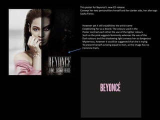 This poster for Beyoncé's new CD release 
Conveys her two personalities herself and her darker side, her alter ego 
Sasha Fierce. 
However yet it still establishes the artist name 
Establishing her as a brand. The colours used in the 
Poster contrast each other the use of the lighter colours 
Such as the pink suggests femininity whereas the use of the 
Dark colours and the shadowing light conveys her as dangerous 
Mysterious, however it could be suggested that she is trying 
To present herself as being equal to men, as the image has no 
Feminine traits. 
 