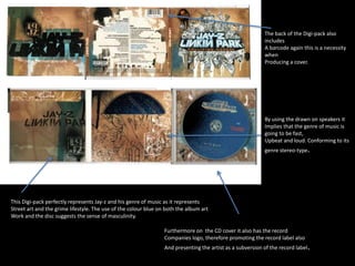 This Digi-pack perfectly represents Jay-z and his genre of music as it represents 
Street art and the grime lifestyle. The use of the colour blue on both the album art 
Work and the disc suggests the sense of masculinity. 
The back of the Digi-pack also 
includes 
A barcode again this is a necessity 
when 
Producing a cover. 
By using the drawn on speakers it 
Implies that the genre of music is 
going to be fast, 
Upbeat and loud. Conforming to its 
genre stereo-type. 
Furthermore on the CD cover it also has the record 
Companies logo, therefore promoting the record label also 
And presenting the artist as a subversion of the record label. 
 