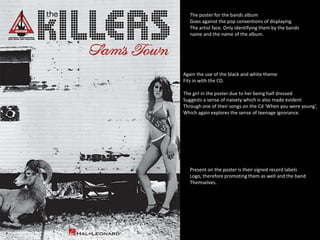 The poster for the bands album 
Goes against the pop conventions of displaying 
The artist face. Only identifying them by the bands 
name and the name of the album. 
Again the use of the black and white theme 
Fits in with the CD. 
The girl in the poster due to her being half dressed 
Suggests a sense of naivety which is also made evident 
Through one of their songs on the Cd ‘When you were young’, 
Which again explores the sense of teenage ignorance. 
Present on the poster is their signed record labels 
Logo, therefore promoting them as well and the band 
Themselves. 
