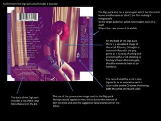 The back of the Digi-pack 
includes a list of the song 
titles that are on the CD. 
The Digi-pack also has a spine again which has the artists 
Name and the name of the CD on. This making it 
recognizable 
To the target audience, which is teenagers even on a 
shelf, 
Where the cover may not be visible. 
On the back of the Digi-pack 
there is a sexualized image of 
the artist Rihanna, this again is 
commonly found in the pop 
genre as it is away of selling and 
promoting the artist. Relating to 
Mulvey’s theory the male gaze, 
that the woman is there to be 
looked at. 
Furthermore the Digi-pack also includes a barcode. 
The record label the artist is also 
Signed to or in association with is 
Also visible on the CD cover. Promoting 
Both the artist and record label. 
The use of the provocative image used on the Digi-pack 
Perhaps would appeal to men, this is due to the amount of 
Skin on show and also the suggestive facial expression on the 
Artist. 
 