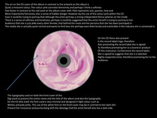 The art on the CD cover of the album in contrast to the artwork on the album is 
Quiet a innocent colour, The colour pink connotes femininity and perhaps I think a softness 
Feel factor in contrast to the red used on the album cover with I feel represents lust, passion, love and 
More importantly fierceness also a sense of hidden danger. However by the use of the colour pink within the CD 
Case it could be trying to portray that although the artist portrays a strong independent fierce exterior on the inside 
There is a sense of softness and loneliness, perhaps it could be suggested that the artist herself is trying to portray to her 
Audience that she is just alike every other female, that behind the mask and her persona that she has been portrayed in 
The media she is actually quiet normal and wants to find love she perhaps even feels lonely and vulnerable in the industry she is conversed in. 
On the CD there also present 
Is the record labels logo, therefore 
Also promoting the record label she is signed 
To therefore promoting her as a brand or product 
Of this institution. Furthermore the record labels 
She is signed to suggests that she is a talented 
Highly respected artist, therefore promoting her to the 
Audience. 
The typography used on both the front cover of the 
Digi-pack to present the artists name and the title of the album and also the typography 
On the CD disk itself, the font used is very minimal and designed in light colour such as 
Whites and pale pinks. The use of the white font on the front cover may be in contrast to her dark skin 
Present her innocence and purity along with the ideology that the artist herself also has a dark side. 
 