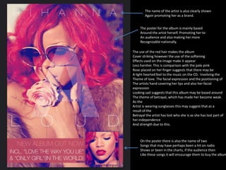 The name of the artist is also clearly shown 
Again promoting her as a brand. 
The poster for the album is mainly based 
Around the artist herself. Promoting her to 
An audience and also making her more 
Recognizable nationally. 
The use of the red hair makes the album 
Cover striking however the use of the softening 
Effects used on the image make it appear 
Less harsher. This is comparison with the pale pink 
Rose placed on her finger suggests that there may be 
A light hearted feel to the music on the CD. Involving the 
Theme of love. The facial expression and the positioning of 
The artists hand covering her lips and also her facial 
expression 
Looking sad suggests that this album may be based around 
The theme of betrayal, which has made her become weak. 
As the 
Artist is wearing sunglasses this may suggest that as a 
result of the 
Betrayal the artist has lost who she is as she has lost part of 
her independence 
And strength due to this. 
On the poster there is also the name of two 
Songs that may have perhaps been a hit on radio 
Shows or been in the charts, if the audience then 
Like these songs it will encourage them to buy the album. 
 