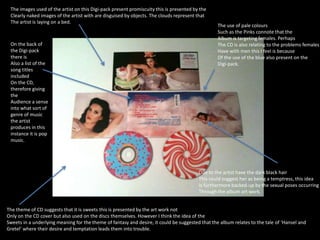 The images used of the artist on this Digi-pack present promiscuity this is presented by the 
Clearly naked images of the artist with are disguised by objects. The clouds represent that 
The artist is laying on a bed. 
On the back of 
the Digi-pack 
there is 
Also a list of the 
song titles 
included 
On the CD, 
therefore giving 
the 
Audience a sense 
into what sort of 
genre of music 
the artist 
produces in this 
instance it is pop 
music. 
The use of pale colours 
Such as the Pinks connote that the 
Album is targeting females. Perhaps 
The CD is also relating to the problems females 
Have with men this I feel is because 
Of the use of the blue also present on the 
Digi-pack. 
Due to the artist have the dark black hair 
This could suggest her as being a temptress, this idea 
Is furthermore backed-up by the sexual poses occurring 
Through the album art work. 
The theme of CD suggests that it is sweets this is presented by the art work not 
Only on the CD cover but also used on the discs themselves. However I think the idea of the 
Sweets in a underlying meaning for the theme of fantasy and desire, it could be suggested that the album relates to the tale of ‘Hansel and 
Gretel’ where their desire and temptation leads them into trouble. 
 