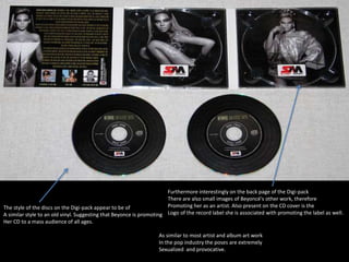 The style of the discs on the Digi-pack appear to be of 
A similar style to an old vinyl. Suggesting that Beyonce is promoting 
Her CD to a mass audience of all ages. 
Furthermore interestingly on the back page of the Digi-pack 
There are also small images of Beyoncé's other work, therefore 
Promoting her as an artist. Also present on the CD cover is the 
Logo of the record label she is associated with promoting the label as well. 
As similar to most artist and album art work 
In the pop industry the poses are extremely 
Sexualized and provocative. 
 
