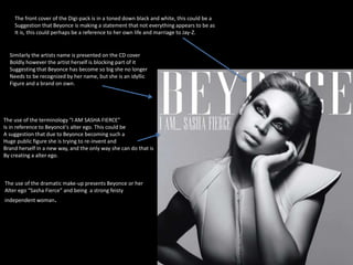The front cover of the Digi-pack is in a toned down black and white, this could be a 
Suggestion that Beyonce is making a statement that not everything appears to be as 
It is, this could perhaps be a reference to her own life and marriage to Jay-Z. 
Similarly the artists name is presented on the CD cover 
Boldly however the artist herself is blocking part of it 
Suggesting that Beyonce has become so big she no longer 
Needs to be recognized by her name, but she is an idyllic 
Figure and a brand on own. 
The use of the terminology “I AM SASHA FIERCE” 
Is in reference to Beyoncé's alter ego. This could be 
A suggestion that due to Beyonce becoming such a 
Huge public figure she is trying to re-invent and 
Brand herself in a new way, and the only way she can do that is 
By creating a alter ego. 
The use of the dramatic make-up presents Beyonce or her 
Alter ego “Sasha Fierce” and being a strong feisty 
independent woman. 
 