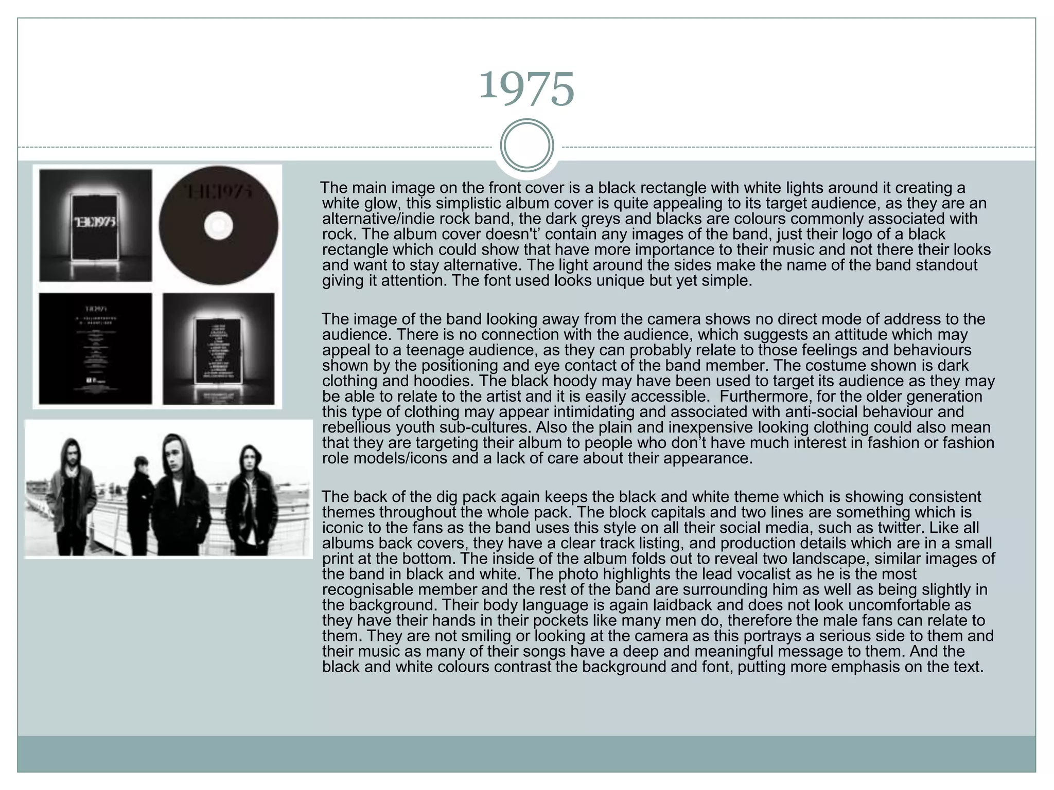 1975
The main image on the front cover is a black rectangle with white lights around it creating a
white glow, this simplistic album cover is quite appealing to its target audience, as they are an
alternative/indie rock band, the dark greys and blacks are colours commonly associated with
rock. The album cover doesn't’ contain any images of the band, just their logo of a black
rectangle which could show that have more importance to their music and not there their looks
and want to stay alternative. The light around the sides make the name of the band standout
giving it attention. The font used looks unique but yet simple.
The image of the band looking away from the camera shows no direct mode of address to the
audience. There is no connection with the audience, which suggests an attitude which may
appeal to a teenage audience, as they can probably relate to those feelings and behaviours
shown by the positioning and eye contact of the band member. The costume shown is dark
clothing and hoodies. The black hoody may have been used to target its audience as they may
be able to relate to the artist and it is easily accessible. Furthermore, for the older generation
this type of clothing may appear intimidating and associated with anti-social behaviour and
rebellious youth sub-cultures. Also the plain and inexpensive looking clothing could also mean
that they are targeting their album to people who don’t have much interest in fashion or fashion
role models/icons and a lack of care about their appearance.
The back of the dig pack again keeps the black and white theme which is showing consistent
themes throughout the whole pack. The block capitals and two lines are something which is
iconic to the fans as the band uses this style on all their social media, such as twitter. Like all
albums back covers, they have a clear track listing, and production details which are in a small
print at the bottom. The inside of the album folds out to reveal two landscape, similar images of
the band in black and white. The photo highlights the lead vocalist as he is the most
recognisable member and the rest of the band are surrounding him as well as being slightly in
the background. Their body language is again laidback and does not look uncomfortable as
they have their hands in their pockets like many men do, therefore the male fans can relate to
them. They are not smiling or looking at the camera as this portrays a serious side to them and
their music as many of their songs have a deep and meaningful message to them. And the
black and white colours contrast the background and font, putting more emphasis on the text.
 