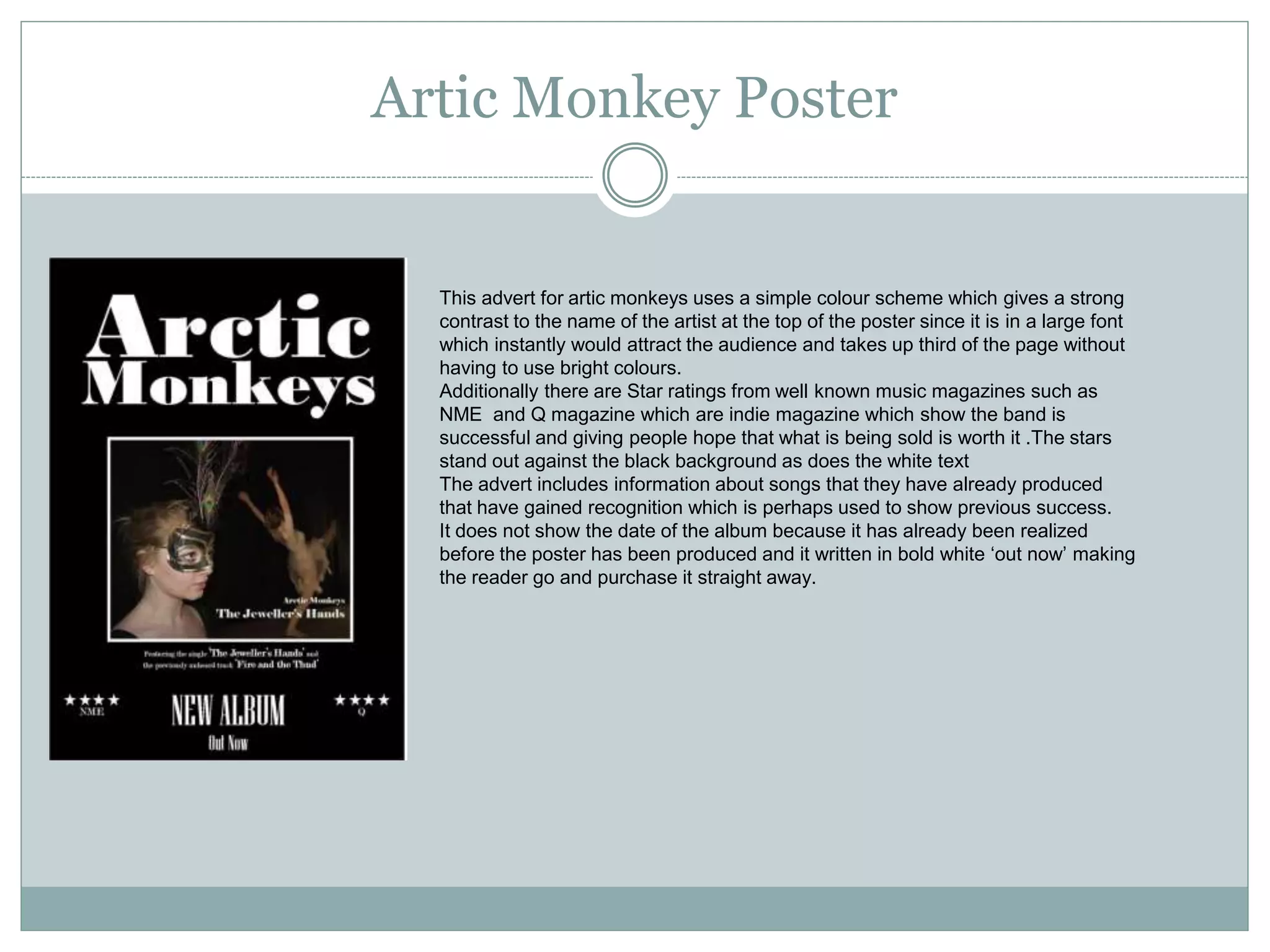 Artic Monkey Poster
This advert for artic monkeys uses a simple colour scheme which gives a strong
contrast to the name of the artist at the top of the poster since it is in a large font
which instantly would attract the audience and takes up third of the page without
having to use bright colours.
Additionally there are Star ratings from well known music magazines such as
NME and Q magazine which are indie magazine which show the band is
successful and giving people hope that what is being sold is worth it .The stars
stand out against the black background as does the white text
The advert includes information about songs that they have already produced
that have gained recognition which is perhaps used to show previous success.
It does not show the date of the album because it has already been realized
before the poster has been produced and it written in bold white ‘out now’ making
the reader go and purchase it straight away.
 