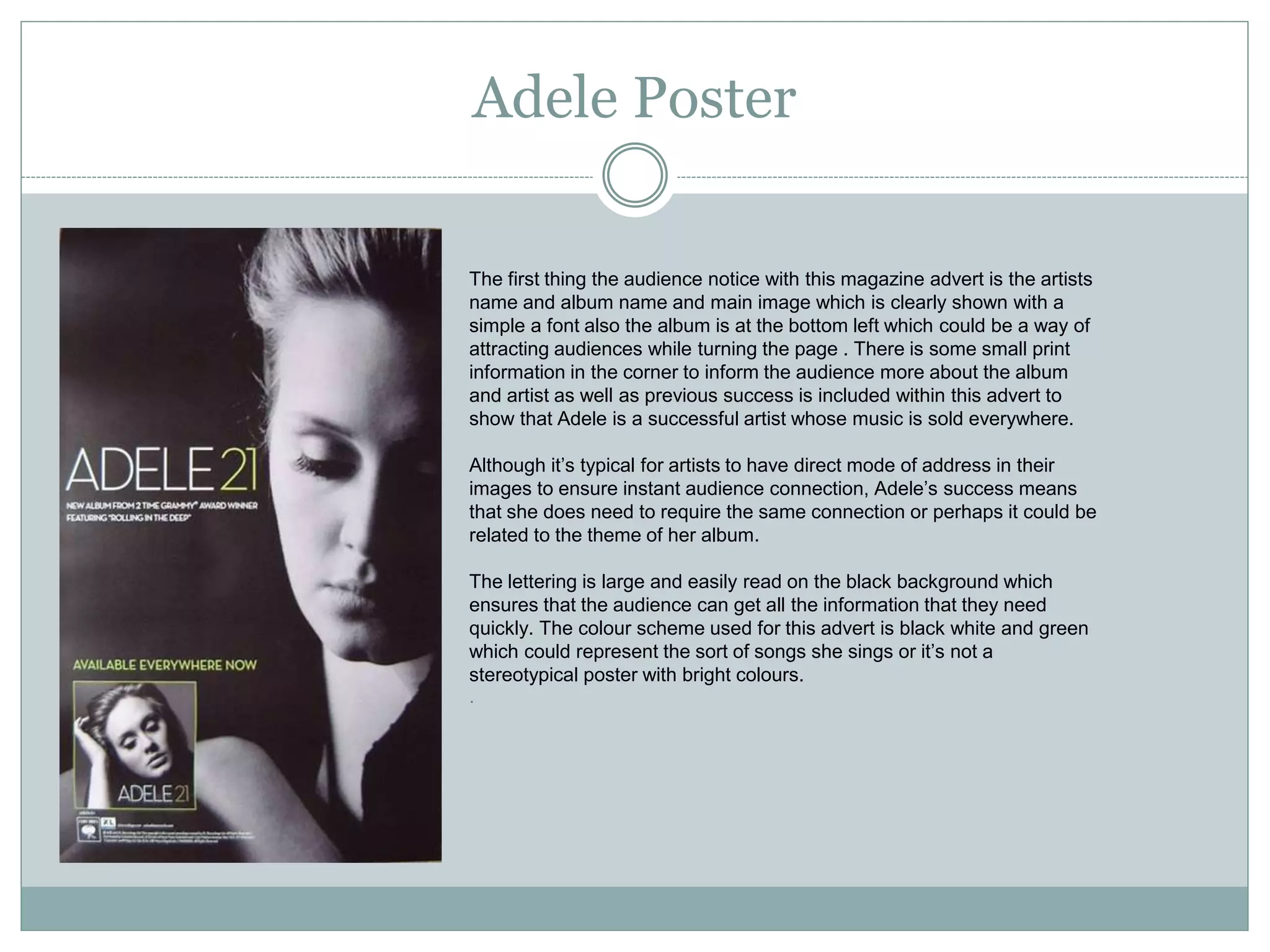 Adele Poster
The first thing the audience notice with this magazine advert is the artists
name and album name and main image which is clearly shown with a
simple a font also the album is at the bottom left which could be a way of
attracting audiences while turning the page . There is some small print
information in the corner to inform the audience more about the album
and artist as well as previous success is included within this advert to
show that Adele is a successful artist whose music is sold everywhere.
Although it’s typical for artists to have direct mode of address in their
images to ensure instant audience connection, Adele’s success means
that she does need to require the same connection or perhaps it could be
related to the theme of her album.
The lettering is large and easily read on the black background which
ensures that the audience can get all the information that they need
quickly. The colour scheme used for this advert is black white and green
which could represent the sort of songs she sings or it’s not a
stereotypical poster with bright colours.
.
 