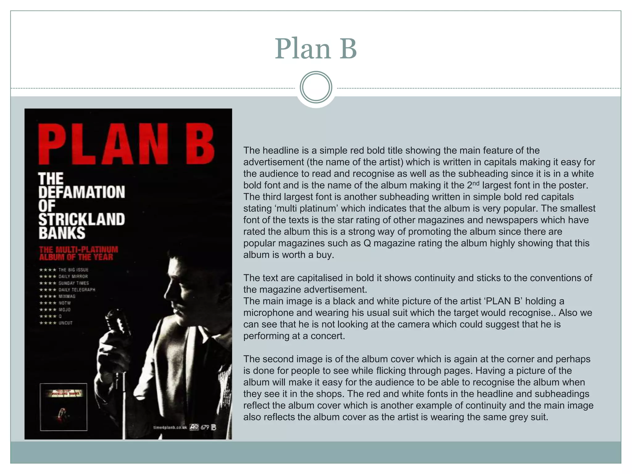Plan B
The headline is a simple red bold title showing the main feature of the
advertisement (the name of the artist) which is written in capitals making it easy for
the audience to read and recognise as well as the subheading since it is in a white
bold font and is the name of the album making it the 2nd largest font in the poster.
The third largest font is another subheading written in simple bold red capitals
stating ‘multi platinum’ which indicates that the album is very popular. The smallest
font of the texts is the star rating of other magazines and newspapers which have
rated the album this is a strong way of promoting the album since there are
popular magazines such as Q magazine rating the album highly showing that this
album is worth a buy.
The text are capitalised in bold it shows continuity and sticks to the conventions of
the magazine advertisement.
The main image is a black and white picture of the artist ‘PLAN B’ holding a
microphone and wearing his usual suit which the target would recognise.. Also we
can see that he is not looking at the camera which could suggest that he is
performing at a concert.
The second image is of the album cover which is again at the corner and perhaps
is done for people to see while flicking through pages. Having a picture of the
album will make it easy for the audience to be able to recognise the album when
they see it in the shops. The red and white fonts in the headline and subheadings
reflect the album cover which is another example of continuity and the main image
also reflects the album cover as the artist is wearing the same grey suit.
 