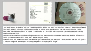 This is the album artwork for Red Hot Chili Peppers 2011 album ‘I’m With You’. The front cover is a photograph of a pink
and white pill with a fly on it. This cover was made by British artist Damien Hirst , the lead singer Anthony Kiedis
described the album's cover art by saying, "It's an image. It's art. Iconic. We didn't give it its meaning but it's clearly
open to interpretation."
I would be describe this artwork as being influenced from the minimalist movement, especially because of the use of
white space and lack of colour (only black, white and pink used).
Both the front and back cover make use of white space which helps give the cover a more modern feel but also gives it
a sense of elegance. White space also helps emphasise an object/main image.
 