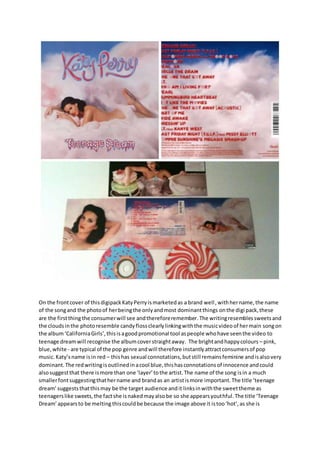 On the frontcover of thisdigipackKatyPerryismarketedas a brand well, withhername,the name
of the songand the photoof herbeingthe onlyandmost dominantthings onthe digi pack,these
are the firstthingthe consumerwill see andthereforeremember.The writingresemblessweetsand
the cloudsinthe photoresemble candyflossclearlylinkingwiththe musicvideoof hermain songon
the album‘CaliforniaGirls’,thisisagoodpromotional tool aspeople whohave seenthe video to
teenage dreamwill recognise the albumcoverstraightaway. The brightandhappycolours – pink,
blue,white - are typical of the pop genre andwill therefore instantlyattractconsumersof pop
music. Katy’sname isin red – thishas sexual connotations,butstill remainsfeminine andisalsovery
dominant.The redwritingisoutlinedinacool blue,thishasconnotationsof innocence andcould
alsosuggestthat there ismore than one ‘layer’tothe artist.The name of the song isin a much
smallerfontsuggestingthathername and brandas an artistismore important.The title ‘teenage
dream’ suggeststhatthismay be the target audience andit linksinwiththe sweettheme as
teenagerslike sweets,the factshe isnakedmayalsobe so she appearsyouthful.The title ‘Teenage
Dream’appearsto be melting thiscouldbe because the image above it istoo‘hot’,as she is
 