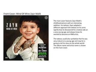 Front Cover: Mind Of Mine Zayn Malik
The main cover features Zayn Malik's
childhood picture with an interesting
addition: his tattoos. Zayn adapted a
different approach the tattoos on his arms
signify how he discovered his creative side at
a very young age and always knew he
wanted to become an RNB artist.
The tattoos could also symbolize that he was
very mature at a young age and now he is
going to tell his story to the whole world.
The album name and artist name is shown
on the main cover.
 
