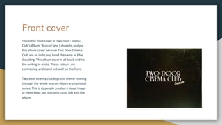 Front cover
This is the front cover of Two Door Cinema
Club's Album 'Beacon' and I chose to analyse
this album cover because Two Door Cinema
Club are an indie pop band the same as Ellie
Goulding. This album cover is all black and has
the writing in white. These colours are
contrasting and stand out well on the front.
Two door cinema club kept this theme running
through the whole beacon Album promotional
series. This is so people created a visual image
in there head and instantly could link it to the
album
 