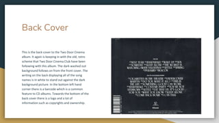 Back Cover
This is the back cover to the Two Door Cinema
album. It again is keeping in with the old, retro
scheme that Two Door Cinema Club have been
following with this album. The dark washed out
background follows on from the front cover. The
writing on the back displaying all of the song
names is in white to stand out against the dark
background picture. In the bottom left hand
corner there is a barcode which is a common
feature to CD albums. Towards the bottom of the
back cover there is a logo and a lot of
information such as copyrights and ownership.
 