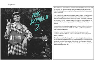 Craig Newton
Mac DeMarco is representedasa relaxedandfree artist,makingmusicthat
he wants to;not beinginfluencedbyrecordlabels.Thiscanbe inferred
fromthe clothinghe wears,suchas the flannel shirtnotfullydone upwith
rolledupsleeves.
The scrawledandroughwritingmayalsosuggesthowhe isfree flowingas
an artistgoingagainstthe predominantblackandwhite colourof the
artworkwiththe boldturquoise blue of the writing.The simple numbering
of the coverof the “2” may alsosuggesthissimplisticmusicandgenre. As
well ashowhismusicis simple andcalmingwithoccasional burstsof
energy.
His relaxedtensionstate alsosuggestshowhismusiciscalmingandlistens
more as an openmic at a local club,rather than a professional artistata
high-endrecordingstudio.
It isa clearhintto hismusical inspirationisallowinganaudience to
understandhisstyle of music,asitis a homage to the Bruce Springsteen
album“The River”.
Thisalbumartwork effectivelysellstothe correcttargetaudience because
of the image theyhave portrayedof a relaxedmanwithaguitar.Givingthe
sense thathismusicstyle isa man and a guitar.Thiseffectivelysellsitto
the correct target audience of male andfemalesfromseventeenyearsof
age upto thirtyyearsof age.
 