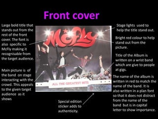 Front coverLarge bold title that stands out from the rest of the front cover. The font is also  specific to McFly making it recognisable from the target audience.Stage lights  used to  help the title stand out.Bright red colour to help stand out from the picture.Title of the Album is written on a wrist band  which are give to people at gigs.Main picture is  of the band  on stage interacting with the crowd. This appeals to the given target audience  as it shows The name of the album is written in red to match the name of the band. It is also written in a plan font so that it does not distract from the name of the band  but is in capital letter to show importance.Special edition sticker adds to authenticity. 