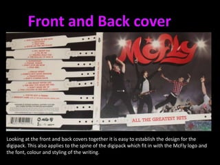 Front and Back coverLooking at the front and back covers together it is easy to establish the design for the digipack. This also applies to the spine of the digipack which fit in with the McFly logo and the font, colour and styling of the writing. 