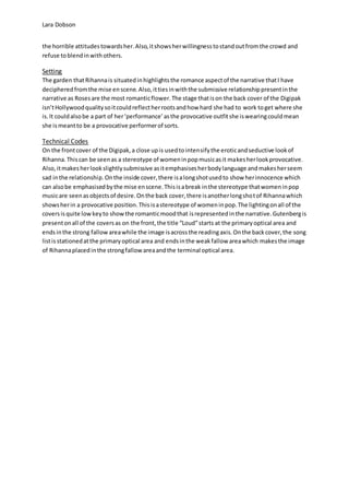 Lara Dobson
the horrible attitudestowardsher.Also,itshowsherwillingnesstostandoutfromthe crowd and
refuse toblendinwithothers.
Setting
The garden thatRihannais situatedinhighlightsthe romance aspectof the narrative thatI have
decipheredfromthe mise enscene.Also,ittiesinwiththe submissive relationshippresentinthe
narrative as Rosesare the most romanticflower.The stage thatison the back cover of the Digipak
isn’tHollywoodqualitysoitcouldreflectherrootsandhow hard she had to work toget where she
is.It couldalsobe a part of her‘performance’asthe provocative outfitshe iswearingcouldmean
she ismeantto be a provocative performerof sorts.
Technical Codes
On the frontcover of the Digipak,a close upis usedtointensifythe eroticandseductive lookof
Rihanna.Thiscan be seenas a stereotype of womeninpopmusicasit makesherlookprovocative.
Also, itmakesherlookslightlysubmissive asitemphasisesherbodylanguage andmakesherseem
sad inthe relationship.Onthe inside cover,there isalongshotusedto show herinnocence which
can alsobe emphasisedbythe mise enscene.Thisisabreak inthe stereotype thatwomeninpop
musicare seenasobjectsof desire.Onthe back cover,there isanotherlongshotof Rihannawhich
showsherin a provocative position.Thisisastereotype of womeninpop.The lightingonall of the
coversisquite lowkeyto showthe romanticmoodthat isrepresentedinthe narrative.Gutenbergis
presentonall of the coversas on the front,the title “Loud”starts at the primaryoptical area and
endsinthe strong fallowareawhile the image isacrossthe readingaxis.Onthe backcover,the song
listisstationedatthe primaryoptical area and endsinthe weakfallow areawhich makesthe image
of Rihannaplacedinthe strongfallowareaandthe terminal optical area.
 