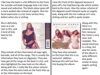 I love the front of this digipack because it
gives off a hip hop/dancing vibe which relates
back to the music. Also the colour scheme of
this digipack could interpret quite an angelic
look, along with this her makeup isn’t very
striking and her outfit is quite simple.
Along with this,
there is a
contrast in the
font, because
the name is very
clear and
readable. This
would stand out
in a shop, but
also the name
of the album is
quite different,
also quite
similar to fancy
angelic writing
again.
They have also included
on the front that this is an
‘exclusive’ addition
because this will lure fans
into buying the album.
I like how the back is a bit different to the front,
her outside and body language look a lot more
sexual and seductive. The black colour gives off
a more wicked vibe instead of angelic. Also her
facial expression is a lot more serious then
before when she is smiling.
They include all the information of copy right,
barcode, and all of the songs. This is usually the
information they have on digipacks. They also
have got all the songs on the back in a list, and
also highlighted the new track on the album.
Along with this, I really like the colour scheme
of this, how the extra track on the front links up
to the information on the back.
She is definitely
seen as a sex
icon in this, and
it kind of links
back to her
music.
 