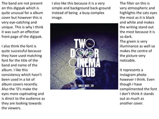 The band are not present
on this digipak which is
quite unusual for a album
cover but however this is
very eye-catching and
unique. This is why I think
it was such an effective
front page of the digipak.
I also think the font is
quite successful because
they have used matching
font for the title of the
band and name of the
album. I like this
consistency which hasn’t
been used in a lot of
album covers recently.
Also the ‘O’s make the
eyes more captivating and
is direct to the audience as
they are looking towards
the viewers.
The filter on this is
very atmospheric and
highlights the cats eyes
the most as it is black
and white and makes
the writing stand out
the most because it is
so dark.
The green is very
illuminance as well so
makes the centre of
the picture very
noticable.
It represents a
instagram photo
however I think. Even
though I have
complimented the font
I don’t think it stands
out as much as
another cover.
I also like this because it is a very
simple and background back-ground
instead of being a busy complex
image.
 