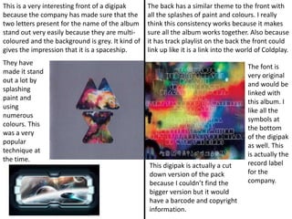 This is a very interesting front of a digipak
because the company has made sure that the
two letters present for the name of the album
stand out very easily because they are multi-
coloured and the background is grey. It kind of
gives the impression that it is a spaceship.
They have
made it stand
out a lot by
splashing
paint and
using
numerous
colours. This
was a very
popular
technique at
the time.
The back has a similar theme to the front with
all the splashes of paint and colours. I really
think this consistency works because it makes
sure all the album works together. Also because
it has track playlist on the back the front could
link up like it is a link into the world of Coldplay.
The font is
very original
and would be
linked with
this album. I
like all the
symbols at
the bottom
of the digipak
as well. This
is actually the
record label
for the
company.
This digipak is actually a cut
down version of the pack
because I couldn’t find the
bigger version but it would
have a barcode and copyright
information.
 