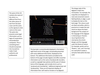 The design style of this
digipack is kept very
minimalistic. For example, the
song titles are displayed in a
neat and convenient column.
Nothing flashy or edgy is used
to display the text on this
back page. The colours used
are black and white, which is
practical as it makes the text
stand out above the black
background The analysis of
the language of this digipack
is interesting as I found a
recurring theme that
intertwines the artistic
designs and the language
used, the theme of nature.
For example, words such as
‘flowers’, ‘sea’, and ‘morning’
are used which creates a
semantic field within the lexis
used.
The barcode is conventionally displayed in the bottom
right hand corner of the page, occasionally presented
with some additional information, displayed at the
bottom. The additional information provided at the
bottom of the page includes legalize and offers essential
information such as the name of producers& recorders,
as well as copyright laws policies and the year of release.
Some of the language used includes terms such as
‘produced and recorded by’, ‘additional engineering’ and
‘produced by’. These are all important displays of
information that I will need to include on my digipack.
The spine of this CD
contains the name of
the artist, in a
different font from
the other pieces of
text from the back
cover and the same
as the signature artist
name on the cover.
The spine also
presents some legal
information such as
logos of corporations
and production
companies. This is
something that I
should incorporate
into my work to
make it look
authentic and
professional.
 