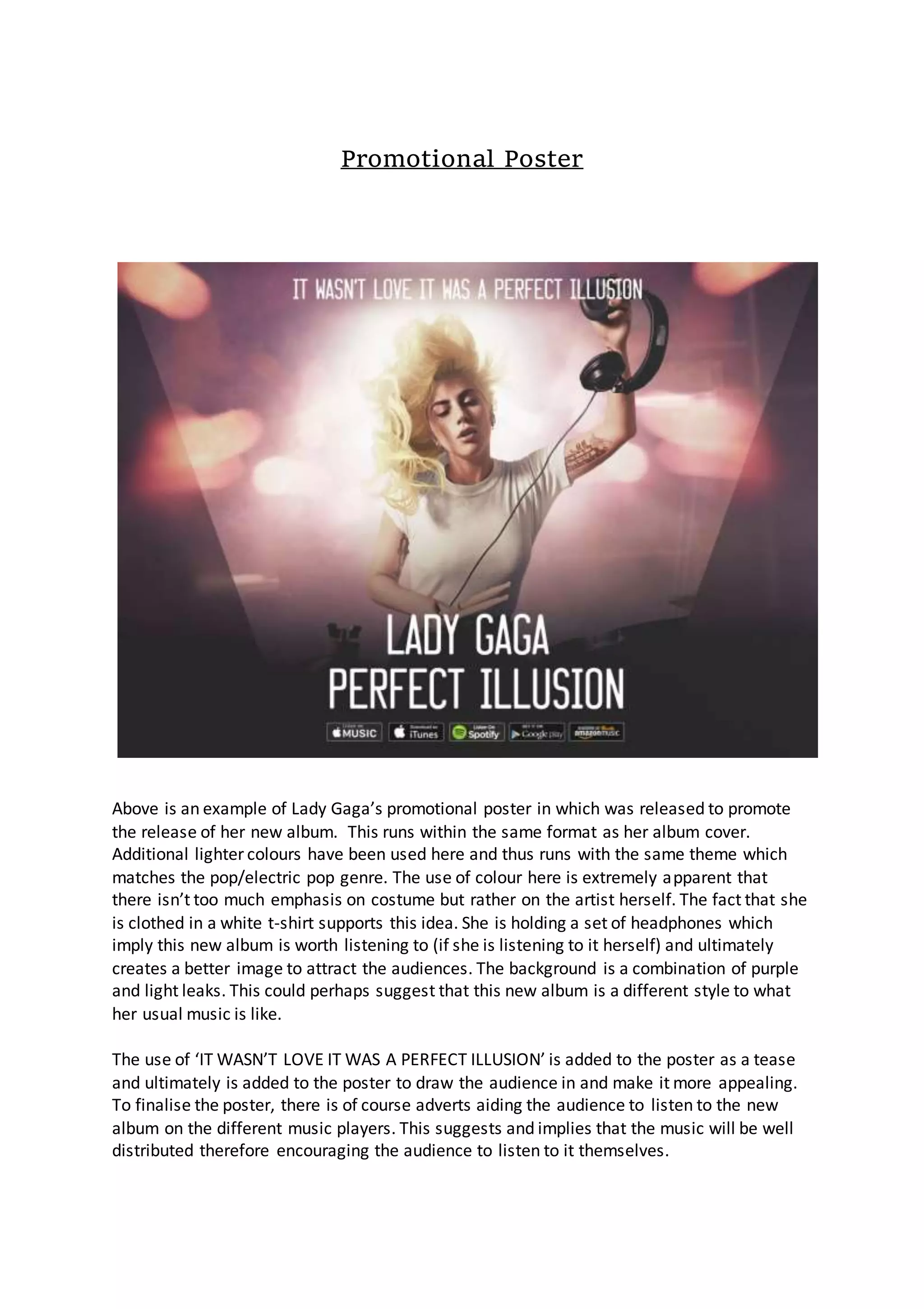 Promotional Poster
Above is an example of Lady Gaga’s promotional poster in which was released to promote
the release of her new album. This runs within the same format as her album cover.
Additional lighter colours have been used here and thus runs with the same theme which
matches the pop/electric pop genre. The use of colour here is extremely apparent that
there isn’t too much emphasis on costume but rather on the artist herself. The fact that she
is clothed in a white t-shirt supports this idea. She is holding a set of headphones which
imply this new album is worth listening to (if she is listening to it herself) and ultimately
creates a better image to attract the audiences. The background is a combination of purple
and light leaks. This could perhaps suggest that this new album is a different style to what
her usual music is like.
The use of ‘IT WASN’T LOVE IT WAS A PERFECT ILLUSION’ is added to the poster as a tease
and ultimately is added to the poster to draw the audience in and make it more appealing.
To finalise the poster, there is of course adverts aiding the audience to listen to the new
album on the different music players. This suggests and implies that the music will be well
distributed therefore encouraging the audience to listen to it themselves.
 